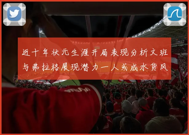 近十年状元生涯开局表现分析文班与弗拉格展现潜力一人或成水货风险