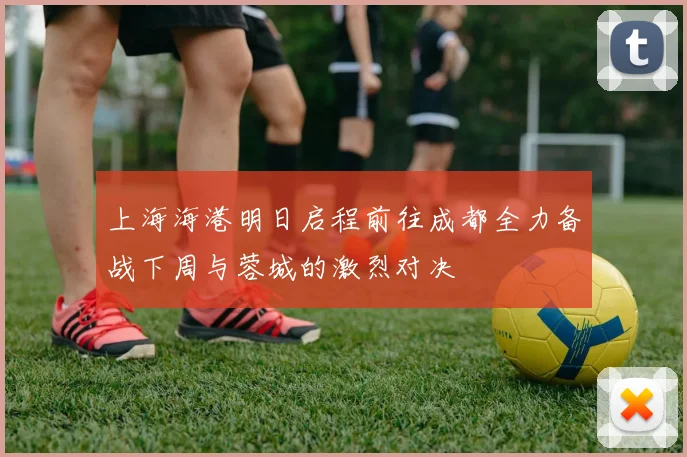 上海海港明日启程前往成都全力备战下周与蓉城的激烈对决