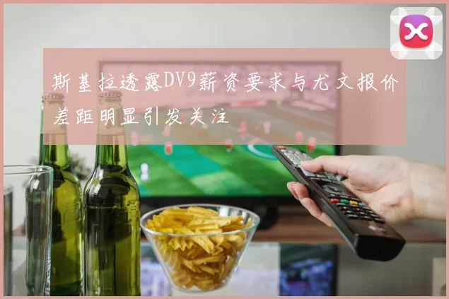 斯基拉透露DV9薪资要求与尤文报价差距明显引发关注