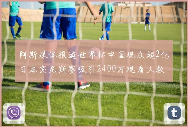 阿斯媒体报道世界杯中国观众超2亿日本突尼斯赛吸引2400万观看人数