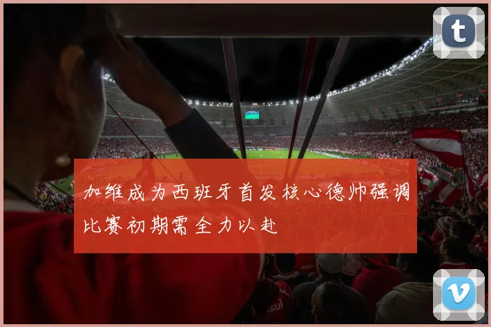 加维成为西班牙首发核心德帅强调比赛初期需全力以赴