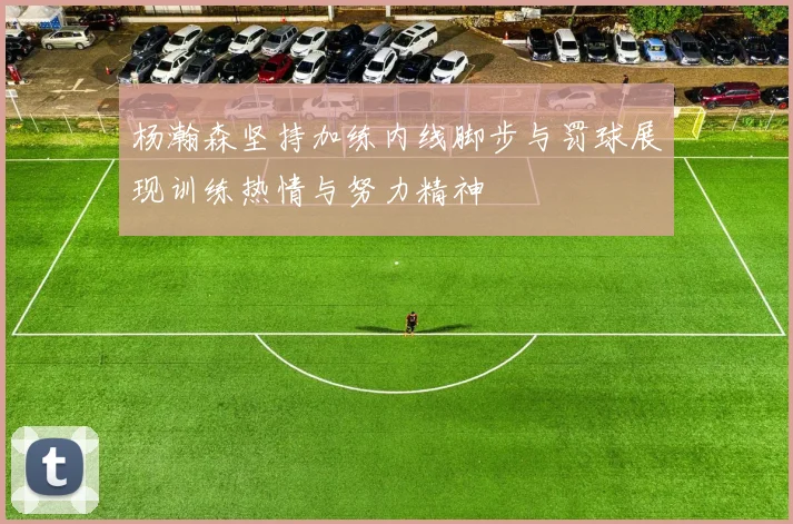 杨瀚森坚持加练内线脚步与罚球展现训练热情与努力精神