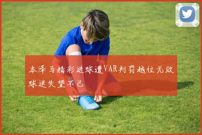 本泽马精彩进球遭VAR判罚越位无效球迷失望不已