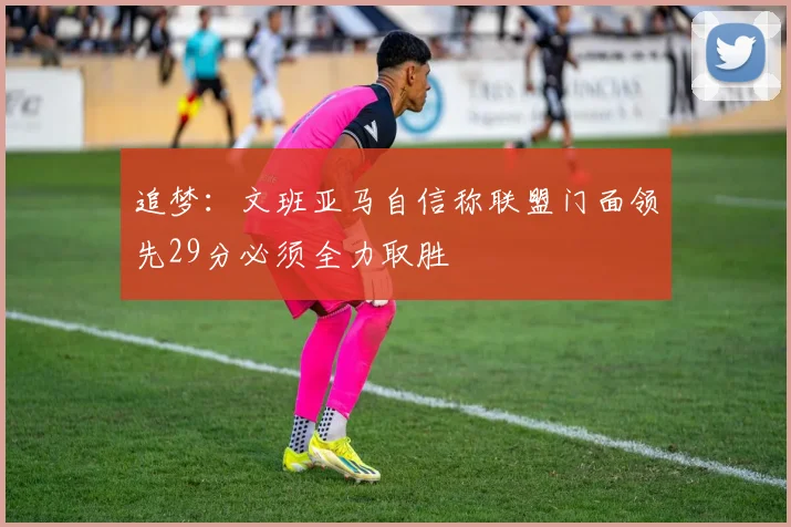 追梦：文班亚马自信称联盟门面领先29分必须全力取胜