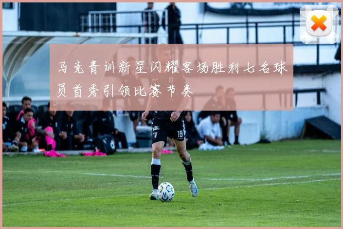 马竞青训新星闪耀客场胜利七名球员首秀引领比赛节奏