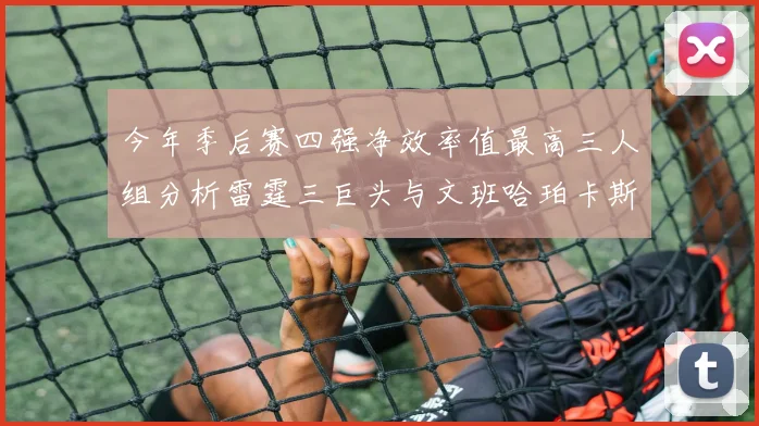 今年季后赛四强净效率值最高三人组分析雷霆三巨头与文班哈珀卡斯尔的表现对比