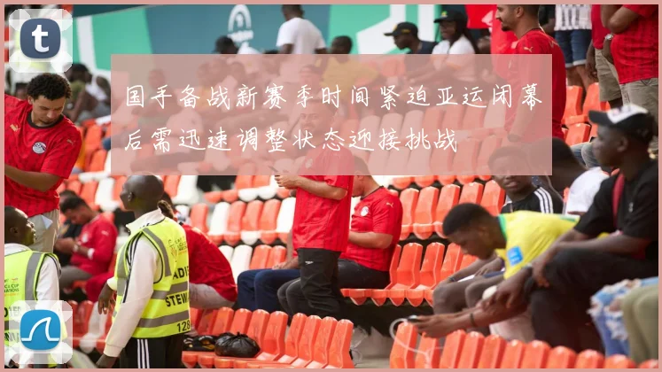 国手备战新赛季时间紧迫亚运闭幕后需迅速调整状态迎接挑战