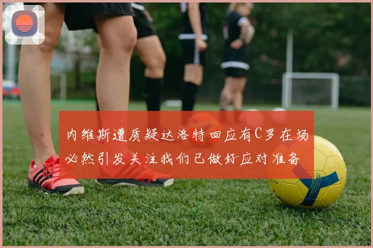 内维斯遭质疑达洛特回应有C罗在场必然引发关注我们已做好应对准备