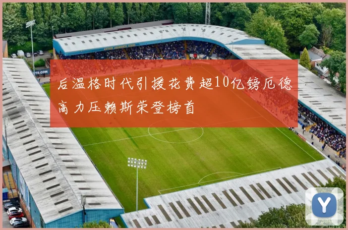 后温格时代引援花费超10亿镑厄德高力压赖斯荣登榜首