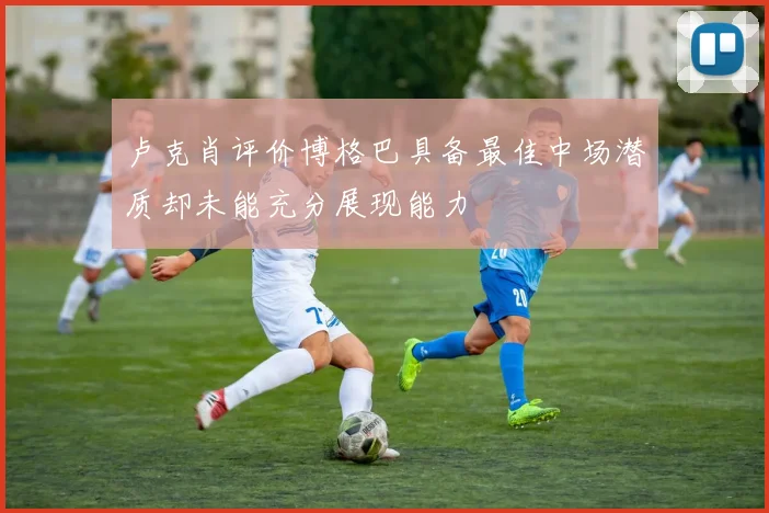 卢克肖评价博格巴具备最佳中场潜质却未能充分展现能力