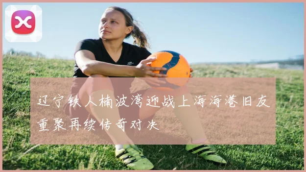 辽宁铁人楠波湾迎战上海海港旧友重聚再续传奇对决