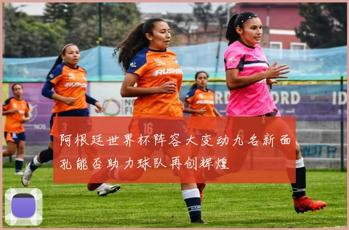 阿根廷世界杯阵容大变动九名新面孔能否助力球队再创辉煌
