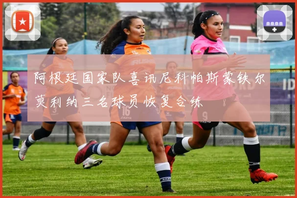 阿根廷国家队喜讯尼科帕斯蒙铁尔莫利纳三名球员恢复合练