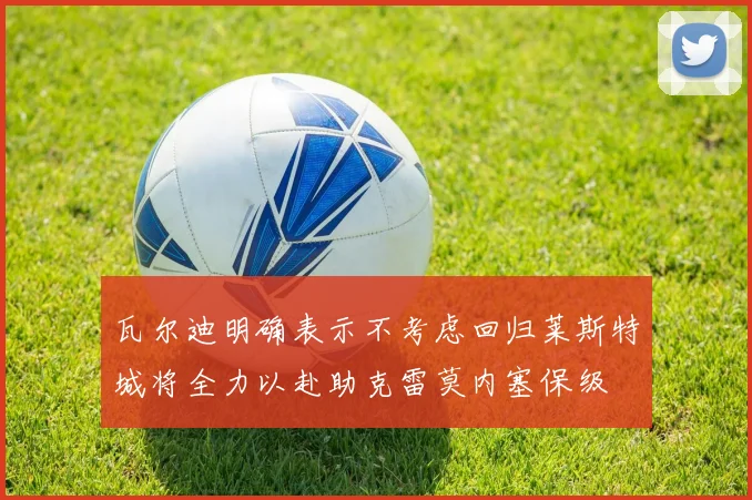 瓦尔迪明确表示不考虑回归莱斯特城将全力以赴助克雷莫内塞保级