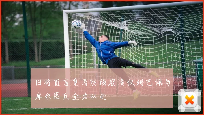 旧将直言皇马防线崩溃仅姆巴佩与库尔图瓦全力以赴