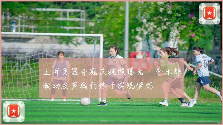 上海男篮夺冠庆祝照曝光偰李永炜激动发声我们终于实现梦想