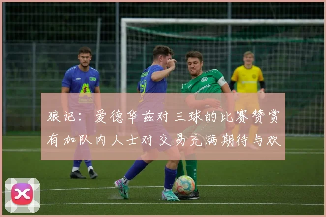 狼记：爱德华兹对三球的比赛赞赏有加队内人士对交易充满期待与欢欣