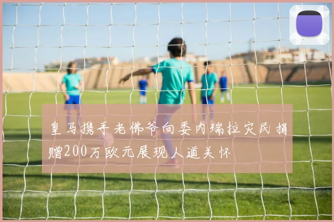 皇马携手老佛爷向委内瑞拉灾民捐赠200万欧元展现人道关怀