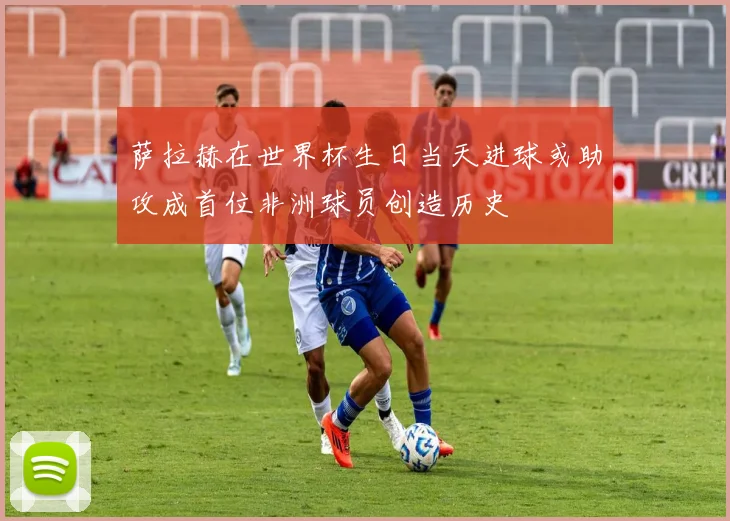 萨拉赫在世界杯生日当天进球或助攻成首位非洲球员创造历史